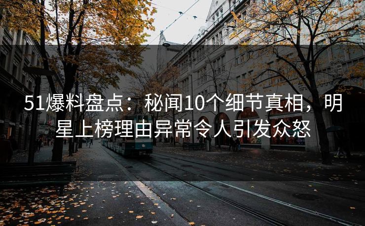 51爆料盘点：秘闻10个细节真相，明星上榜理由异常令人引发众怒