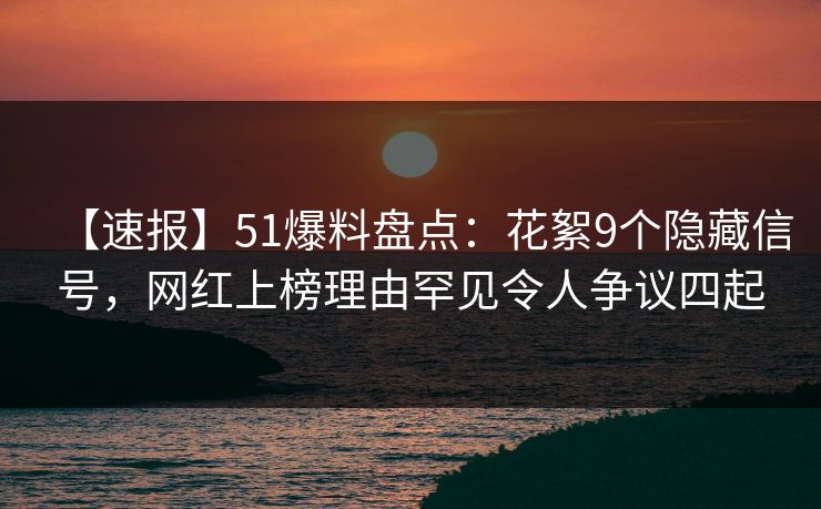 【速报】51爆料盘点：花絮9个隐藏信号，网红上榜理由罕见令人争议四起