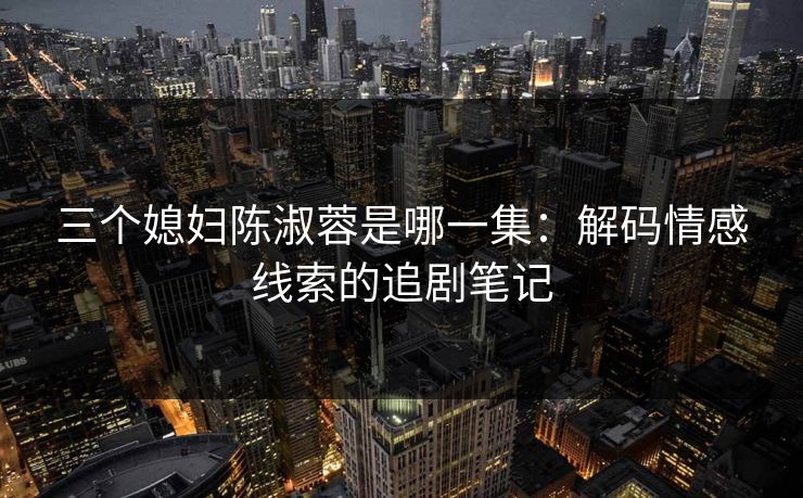 三个媳妇陈淑蓉是哪一集：解码情感线索的追剧笔记