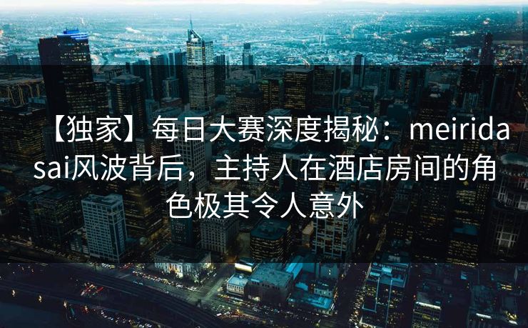 【独家】每日大赛深度揭秘：meiridasai风波背后，主持人在酒店房间的角色极其令人意外