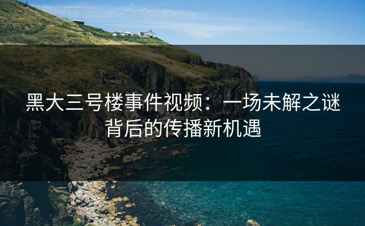 黑大三号楼事件视频：一场未解之谜背后的传播新机遇