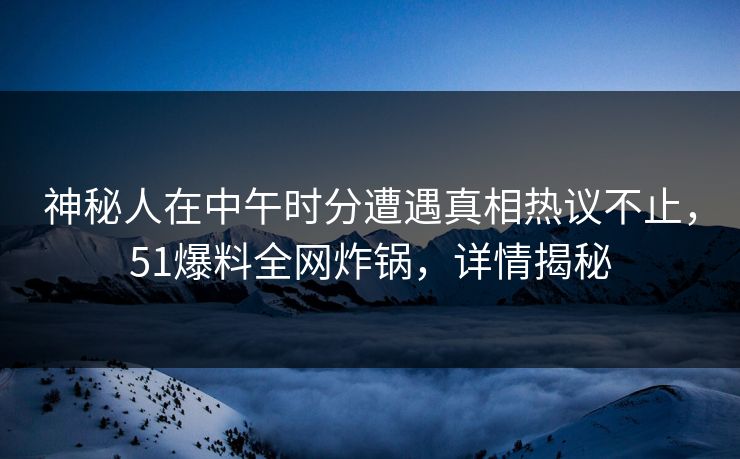 神秘人在中午时分遭遇真相热议不止，51爆料全网炸锅，详情揭秘