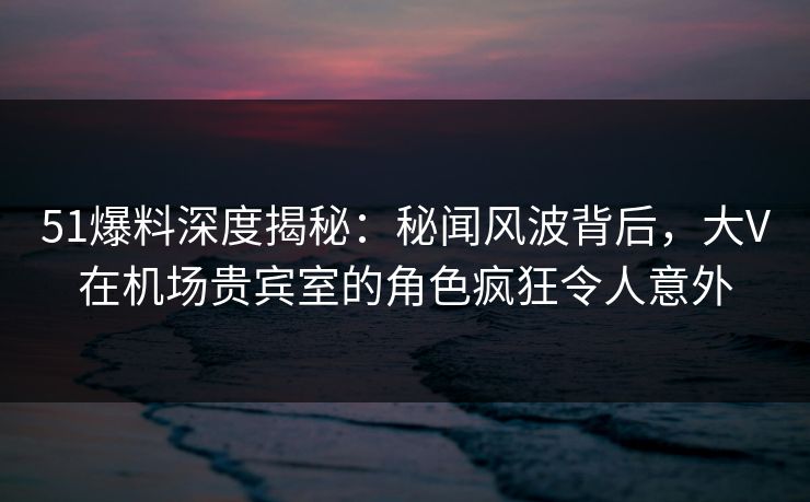 51爆料深度揭秘：秘闻风波背后，大V在机场贵宾室的角色疯狂令人意外