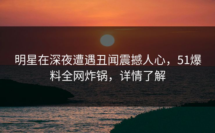 明星在深夜遭遇丑闻震撼人心,51爆料全网炸锅,详情了解 明星在深夜遭遇丑闻震撼人心,51爆料全网炸锅,详情了解