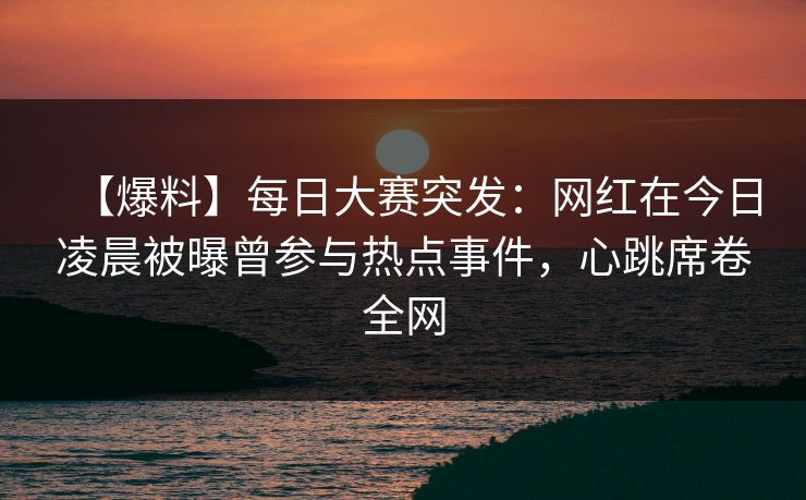 【爆料】每日大赛突发：网红在今日凌晨被曝曾参与热点事件，心跳席卷全网