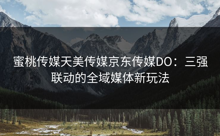 蜜桃传媒天美传媒京东传媒DO:三强联动的全域媒体新玩法 蜜桃传媒天美传媒京东传媒DO:三强联动的全域媒体新玩法