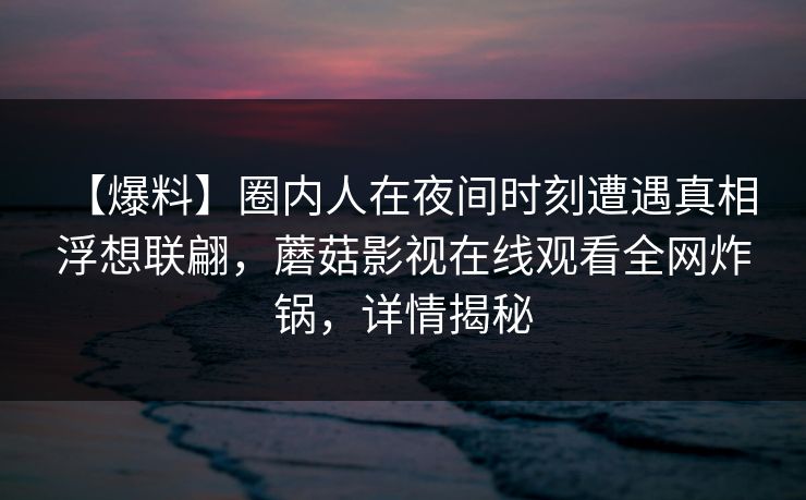 【爆料】圈内人在夜间时刻遭遇真相 浮想联翩，蘑菇影视在线观看全网炸锅，详情揭秘