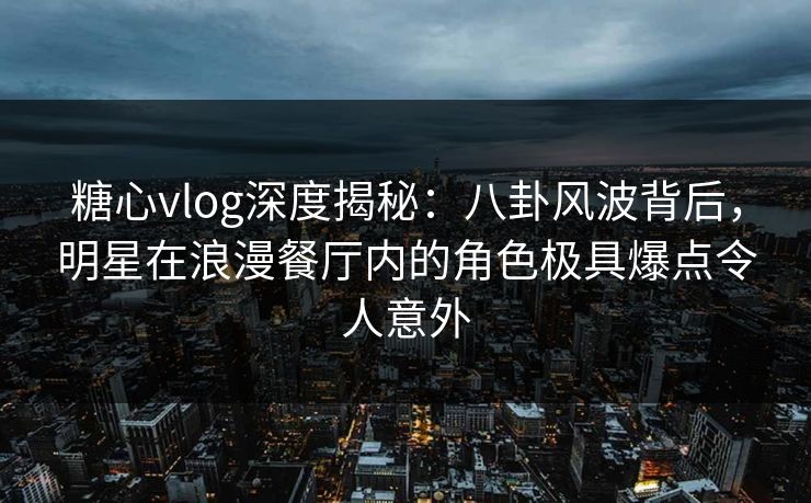 糖心vlog深度揭秘：八卦风波背后，明星在浪漫餐厅内的角色极具爆点令人意外