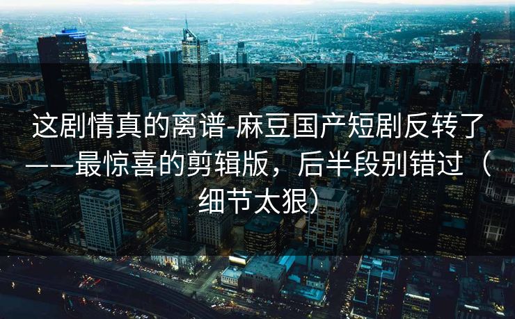 这剧情真的离谱-麻豆国产短剧反转了——最惊喜的剪辑版,后半段别错过(细节太狠) 这剧情真的离谱-麻豆国产短剧反转了——最惊喜的剪辑版,后半段别错过(细节太狠)