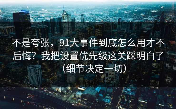 不是夸张，91大事件到底怎么用才不后悔？我把设置优先级这关踩明白了（细节决定一切）