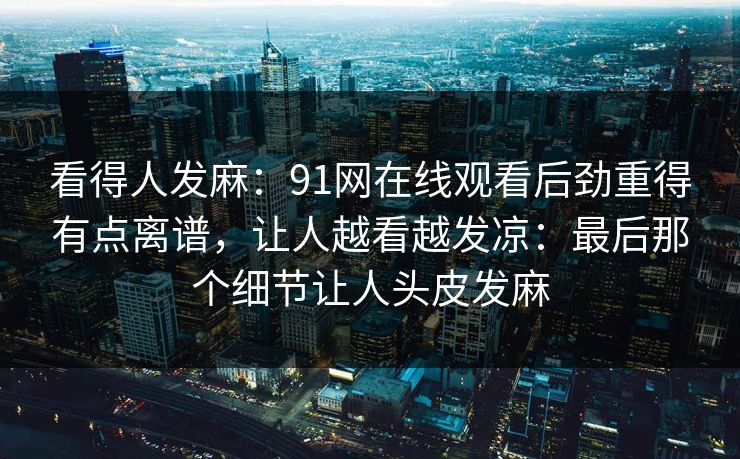 看得人发麻：91网在线观看后劲重得有点离谱，让人越看越发凉：最后那个细节让人头皮发麻