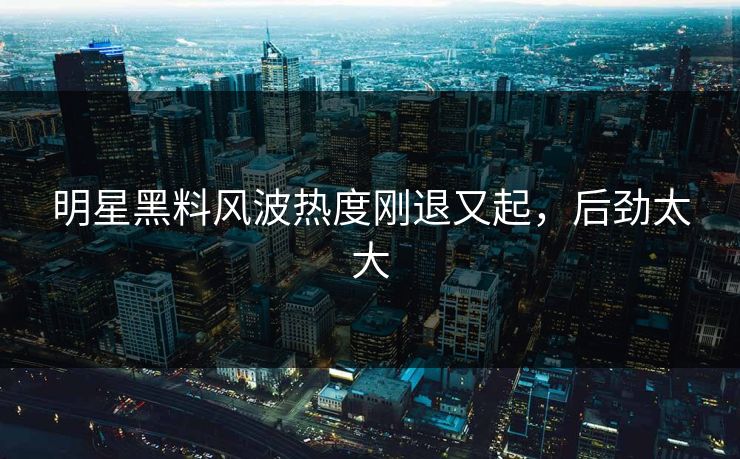 明星黑料风波热度刚退又起，后劲太大