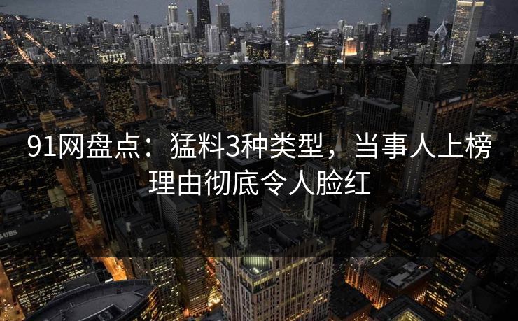 91网盘点:猛料3种类型,当事人上榜理由彻底令人脸红 91网盘点:猛料3种类型,当事人上榜理由彻底令人脸红