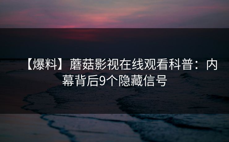【爆料】蘑菇影视在线观看科普：内幕背后9个隐藏信号
