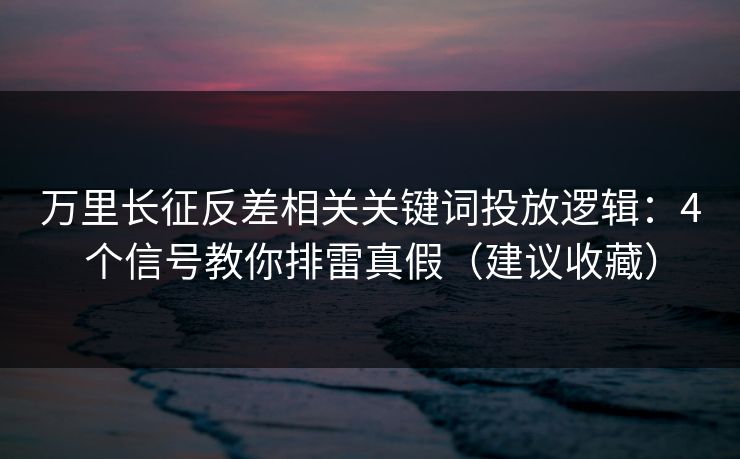 万里长征反差相关关键词投放逻辑：4个信号教你排雷真假（建议收藏）