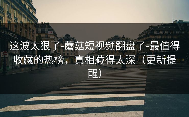 这波太狠了-蘑菇短视频翻盘了-最值得收藏的热榜，真相藏得太深（更新提醒）