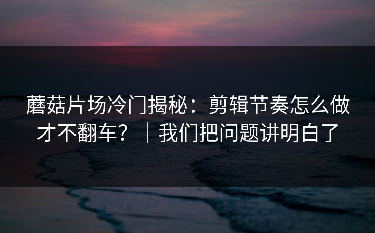 蘑菇片场冷门揭秘：剪辑节奏怎么做才不翻车？｜我们把问题讲明白了